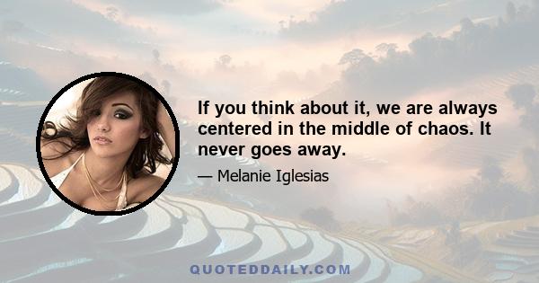 If you think about it, we are always centered in the middle of chaos. It never goes away.