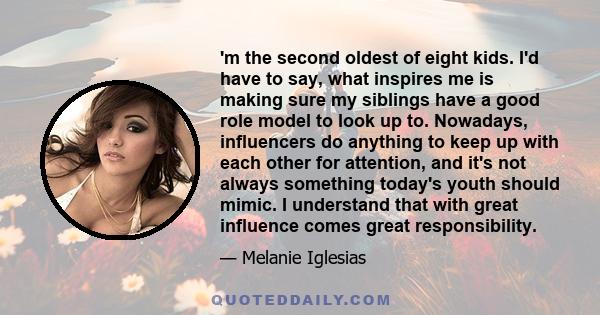 'm the second oldest of eight kids. I'd have to say, what inspires me is making sure my siblings have a good role model to look up to. Nowadays, influencers do anything to keep up with each other for attention, and it's 