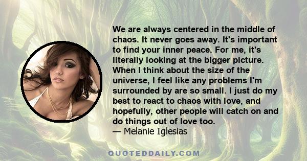 We are always centered in the middle of chaos. It never goes away. It's important to find your inner peace. For me, it's literally looking at the bigger picture. When I think about the size of the universe, I feel like