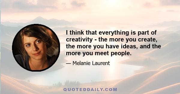 I think that everything is part of creativity - the more you create, the more you have ideas, and the more you meet people.