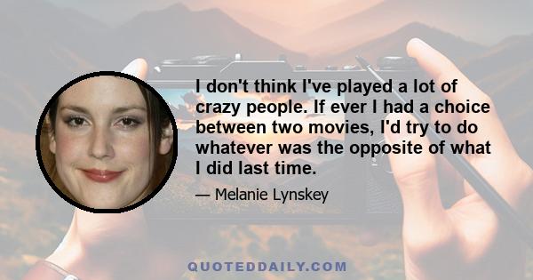 I don't think I've played a lot of crazy people. If ever I had a choice between two movies, I'd try to do whatever was the opposite of what I did last time.