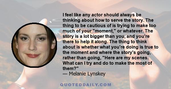 I feel like any actor should always be thinking about how to serve the story. The thing to be cautious of is trying to make too much of your moment, or whatever. The story is a lot bigger than you, and you're there to