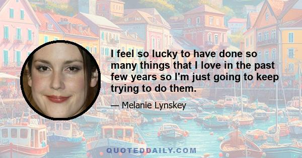 I feel so lucky to have done so many things that I love in the past few years so I'm just going to keep trying to do them.