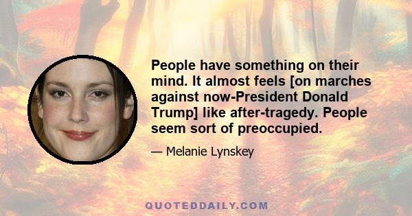 People have something on their mind. It almost feels [on marches against now-President Donald Trump] like after-tragedy. People seem sort of preoccupied.