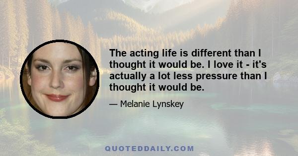 The acting life is different than I thought it would be. I love it - it's actually a lot less pressure than I thought it would be.