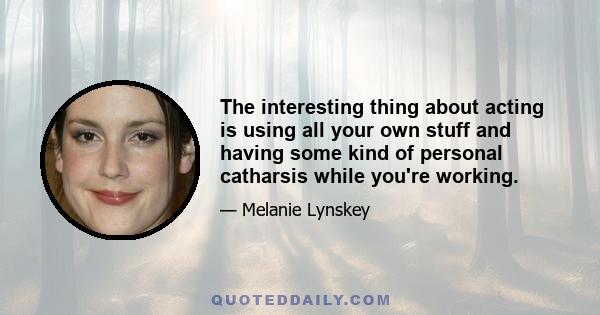 The interesting thing about acting is using all your own stuff and having some kind of personal catharsis while you're working.