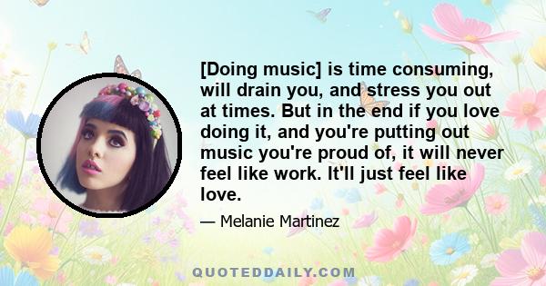 [Doing music] is time consuming, will drain you, and stress you out at times. But in the end if you love doing it, and you're putting out music you're proud of, it will never feel like work. It'll just feel like love.