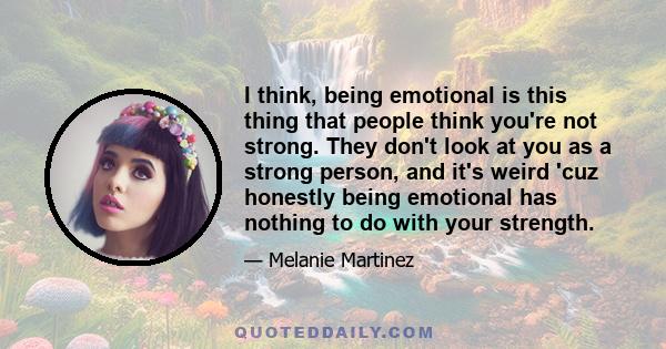 I think, being emotional is this thing that people think you're not strong. They don't look at you as a strong person, and it's weird 'cuz honestly being emotional has nothing to do with your strength.