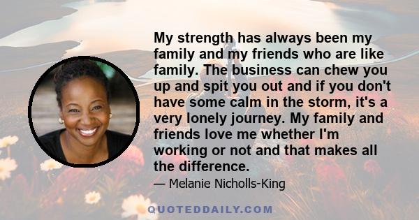 My strength has always been my family and my friends who are like family. The business can chew you up and spit you out and if you don't have some calm in the storm, it's a very lonely journey. My family and friends