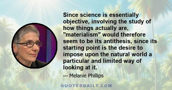 Since science is essentially objective, involving the study of how things actually are, materialism would therefore seem to be its antithesis, since its starting point is the desire to impose upon the natural world a