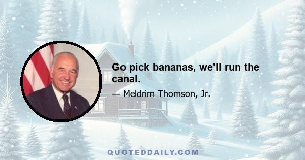 Go pick bananas, we'll run the canal.