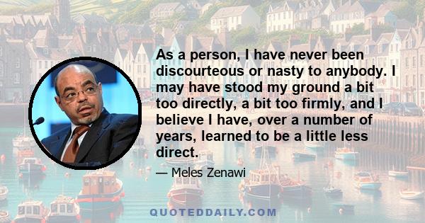 As a person, I have never been discourteous or nasty to anybody. I may have stood my ground a bit too directly, a bit too firmly, and I believe I have, over a number of years, learned to be a little less direct.