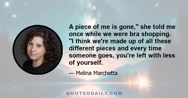 A piece of me is gone, she told me once while we were bra shopping. I think we're made up of all these different pieces and every time someone goes, you're left with less of yourself.