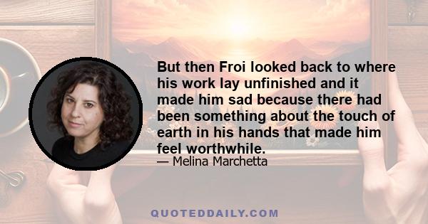 But then Froi looked back to where his work lay unfinished and it made him sad because there had been something about the touch of earth in his hands that made him feel worthwhile.