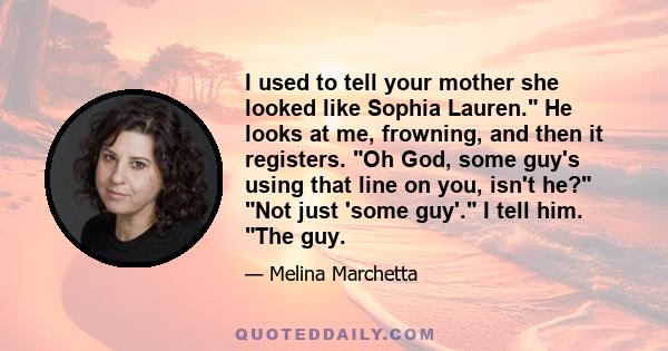 I used to tell your mother she looked like Sophia Lauren. He looks at me, frowning, and then it registers. Oh God, some guy's using that line on you, isn't he? Not just 'some guy'. I tell him. The guy.