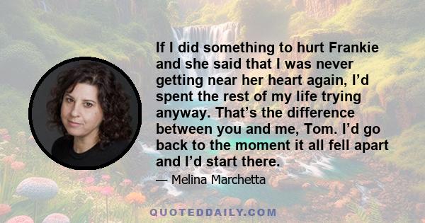 If I did something to hurt Frankie and she said that I was never getting near her heart again, I’d spent the rest of my life trying anyway. That’s the difference between you and me, Tom. I’d go back to the moment it all 