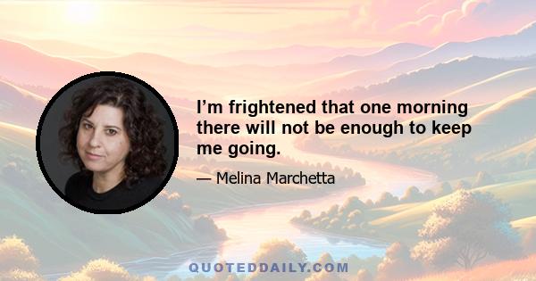 I’m frightened that one morning there will not be enough to keep me going.