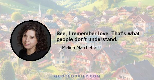 See, I remember love. That's what people don't understand.