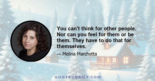 You can't think for other people. Nor can you feel for them or be them. They have to do that for themselves.