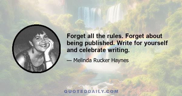 Forget all the rules. Forget about being published. Write for yourself and celebrate writing.