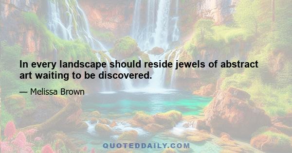In every landscape should reside jewels of abstract art waiting to be discovered.