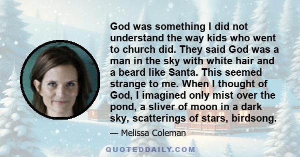 God was something I did not understand the way kids who went to church did. They said God was a man in the sky with white hair and a beard like Santa. This seemed strange to me. When I thought of God, I imagined only