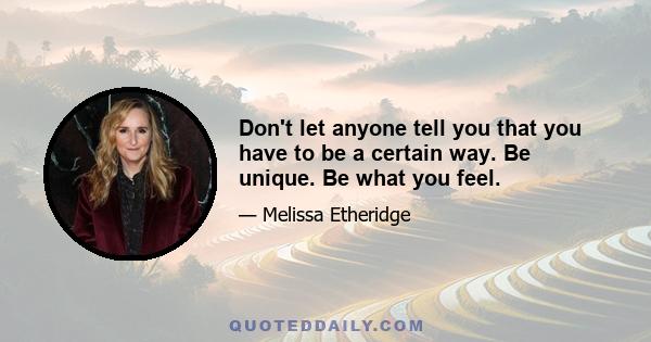 Don't let anyone tell you that you have to be a certain way. Be unique. Be what you feel.