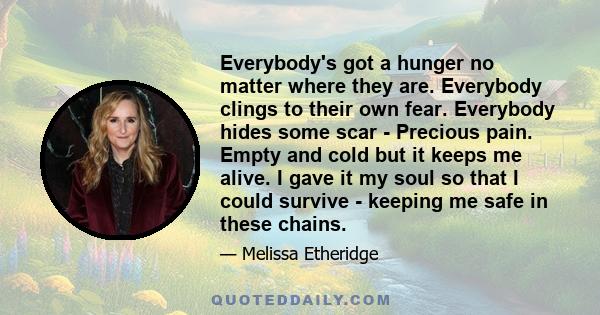 Everybody's got a hunger no matter where they are. Everybody clings to their own fear. Everybody hides some scar - Precious pain. Empty and cold but it keeps me alive. I gave it my soul so that I could survive - keeping 