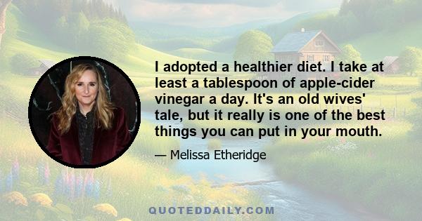 I adopted a healthier diet. I take at least a tablespoon of apple-cider vinegar a day. It's an old wives' tale, but it really is one of the best things you can put in your mouth.