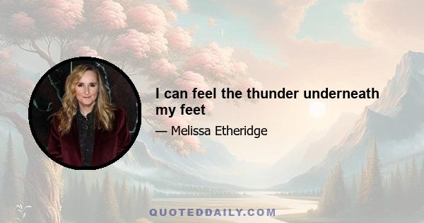 I can feel the thunder underneath my feet