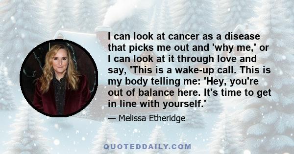 I can look at cancer as a disease that picks me out and 'why me,' or I can look at it through love and say, 'This is a wake-up call. This is my body telling me: 'Hey, you're out of balance here. It's time to get in line 