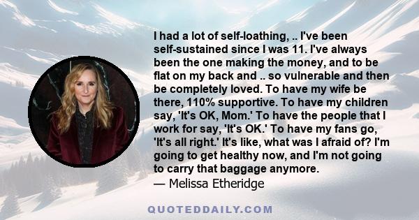 I had a lot of self-loathing, .. I've been self-sustained since I was 11. I've always been the one making the money, and to be flat on my back and .. so vulnerable and then be completely loved. To have my wife be there, 