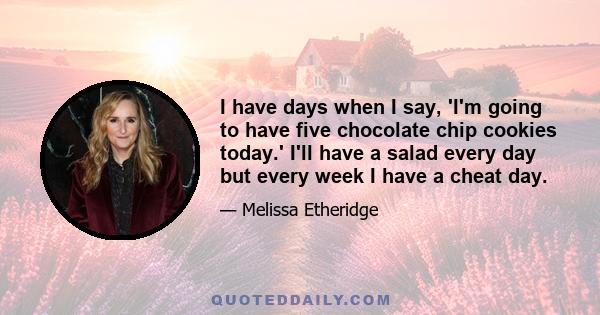 I have days when I say, 'I'm going to have five chocolate chip cookies today.' I'll have a salad every day but every week I have a cheat day.