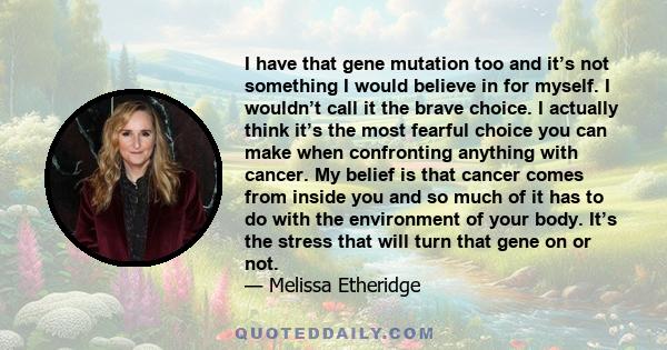 I have that gene mutation too and it’s not something I would believe in for myself. I wouldn’t call it the brave choice. I actually think it’s the most fearful choice you can make when confronting anything with cancer.