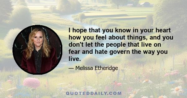 I hope that you know in your heart how you feel about things, and you don't let the people that live on fear and hate govern the way you live.