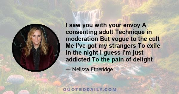 I saw you with your envoy A consenting adult Technique in moderation But vogue to the cult Me I've got my strangers To exile in the night I guess I'm just addicted To the pain of delight