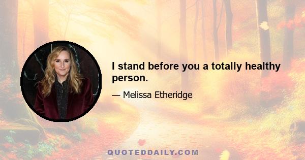 I stand before you a totally healthy person.