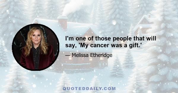 I'm one of those people that will say, 'My cancer was a gift.'