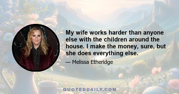 My wife works harder than anyone else with the children around the house. I make the money, sure, but she does everything else.