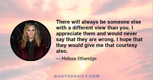 There will always be someone else with a different view than you. I appreciate them and would never say that they are wrong. I hope that they would give me that courtesy also.