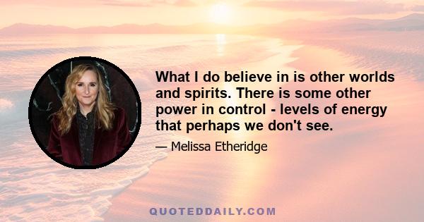 What I do believe in is other worlds and spirits. There is some other power in control - levels of energy that perhaps we don't see.