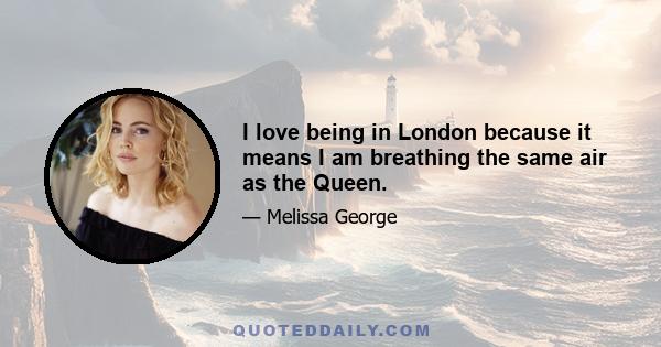 I love being in London because it means I am breathing the same air as the Queen.
