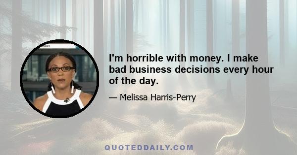 I'm horrible with money. I make bad business decisions every hour of the day.