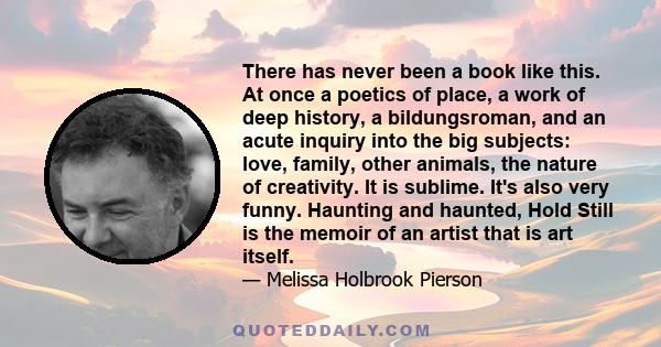 There has never been a book like this. At once a poetics of place, a work of deep history, a bildungsroman, and an acute inquiry into the big subjects: love, family, other animals, the nature of creativity. It is
