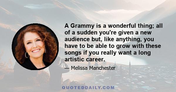 A Grammy is a wonderful thing; all of a sudden you're given a new audience but, like anything, you have to be able to grow with these songs if you really want a long artistic career.