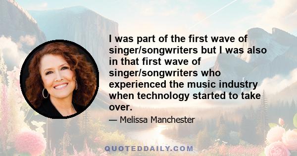 I was part of the first wave of singer/songwriters but I was also in that first wave of singer/songwriters who experienced the music industry when technology started to take over.