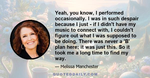 Yeah, you know, I performed occasionally. I was in such despair because I just - if I didn't have my music to connect with, I couldn't figure out what I was supposed to be doing. There was never a 'B' plan here; it was