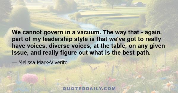 We cannot govern in a vacuum. The way that - again, part of my leadership style is that we've got to really have voices, diverse voices, at the table, on any given issue, and really figure out what is the best path.