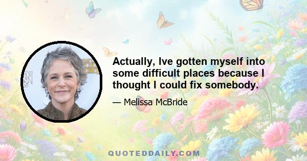 Actually, Ive gotten myself into some difficult places because I thought I could fix somebody.