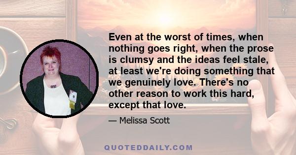 Even at the worst of times, when nothing goes right, when the prose is clumsy and the ideas feel stale, at least we're doing something that we genuinely love. There's no other reason to work this hard, except that love.